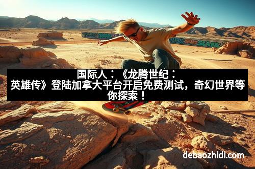 国际人：《龙腾世纪：英雄传》登陆加拿大平台开启免费测试，奇幻世界等你探索！